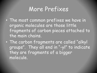 More Prefixes
• The most common prefixes we have in
organic molecules are those little
fragments of carbon pieces attached to
the main chains.
• The carbon fragments are called “alkyl
groups”. They all end in “-yl” to indicate
they are fragments of a bigger
molecule.
 