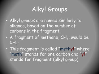 Alkyl Groups
• Alkyl groups are named similarly to
alkanes, based on the number of
carbons in the fragment.
• A fragment of methane, CH4, would be
CH3-
• This fragment is called “methyl” where
“meth” stands for one carbon and “yl”
stands for fragment (alkyl group).
 