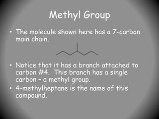 Methyl Group
• The molecule shown here has a 7-carbon
main chain.
• Notice that it has a branch attached to
carbon #4. This branch has a single
carbon – a methyl group.
• 4-methylheptane is the name of this
compound.
 