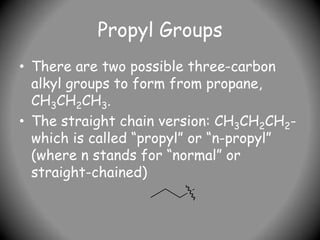 Propyl Groups
• There are two possible three-carbon
alkyl groups to form from propane,
CH3CH2CH3.
• The straight chain version: CH3CH2CH2-
which is called “propyl” or “n-propyl”
(where n stands for “normal” or
straight-chained)
 