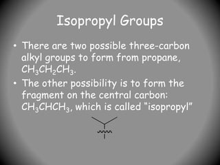 Isopropyl Groups
• There are two possible three-carbon
alkyl groups to form from propane,
CH3CH2CH3.
• The other possibility is to form the
fragment on the central carbon:
CH3CHCH3, which is called “isopropyl”
 