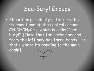 Sec-Butyl Groups
• The other possibility is to form the
fragment one of the central carbons:
CH3CHCH2CH3, which is called “sec-
butyl”. [Note that the carbon second
from the left only has three bonds – so
that’s where its bonding to the main
chain]
 