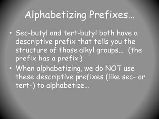 Alphabetizing Prefixes…
• Sec-butyl and tert-butyl both have a
descriptive prefix that tells you the
structure of those alkyl groups... (the
prefix has a prefix!)
• When alphabetizing, we do NOT use
these descriptive prefixes (like sec- or
tert-) to alphabetize…
 