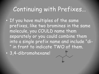 Continuing with Prefixes…
• If you have multiples of the same
prefixes, like two bromines in the same
molecule, you COULD name them
separately or you could combine them
into a single prefix name and include “di-
” in front to indicate TWO of them.
• 3,4-dibromohexane!
Br
Br
 