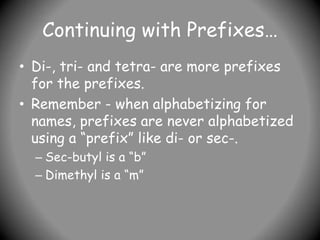 Continuing with Prefixes…
• Di-, tri- and tetra- are more prefixes
for the prefixes.
• Remember - when alphabetizing for
names, prefixes are never alphabetized
using a “prefix” like di- or sec-.
– Sec-butyl is a “b”
– Dimethyl is a “m”
 