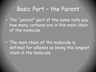 Basic Part – the Parent
• The “parent” part of the name tells you
how many carbons are in the main chain
of the molecule
• The main chain of the molecule is
defined for alkanes as being the longest
chain in the molecule
 