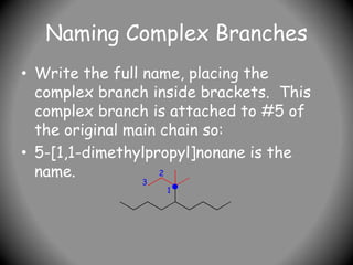 Naming Complex Branches
• Write the full name, placing the
complex branch inside brackets. This
complex branch is attached to #5 of
the original main chain so:
• 5-[1,1-dimethylpropyl]nonane is the
name.
1
2
3
 