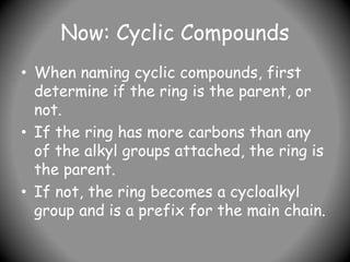 Now: Cyclic Compounds
• When naming cyclic compounds, first
determine if the ring is the parent, or
not.
• If the ring has more carbons than any
of the alkyl groups attached, the ring is
the parent.
• If not, the ring becomes a cycloalkyl
group and is a prefix for the main chain.
 