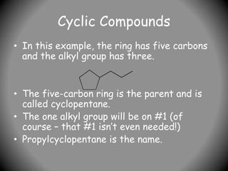 Cyclic Compounds
• In this example, the ring has five carbons
and the alkyl group has three.
• The five-carbon ring is the parent and is
called cyclopentane.
• The one alkyl group will be on #1 (of
course – that #1 isn’t even needed!)
• Propylcyclopentane is the name.
 