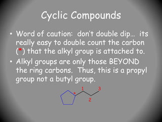 Cyclic Compounds
• Word of caution: don’t double dip… its
really easy to double count the carbon
(*) that the alkyl group is attached to.
• Alkyl groups are only those BEYOND
the ring carbons. Thus, this is a propyl
group not a butyl group.
*
1
2
3
 
