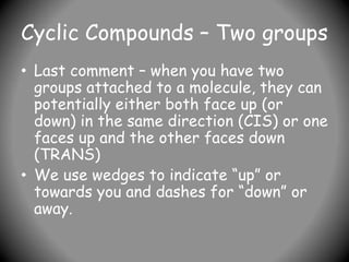 Cyclic Compounds – Two groups
• Last comment – when you have two
groups attached to a molecule, they can
potentially either both face up (or
down) in the same direction (CIS) or one
faces up and the other faces down
(TRANS)
• We use wedges to indicate “up” or
towards you and dashes for “down” or
away.
 