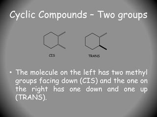 Cyclic Compounds – Two groups
• The molecule on the left has two methyl
groups facing down (CIS) and the one on
the right has one down and one up
(TRANS).
CIS TRANS
 