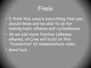 Finale
• I think this covers everything that you
should know and be able to do for
naming basic alkanes and cycloalkanes.
• As we add more families (alkenes,
alkynes, etc) we will build on this
“foundation” of nomenclature rules…
• Good luck…
 