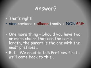 Answer?
• That’s right!
• nine carbons + alkane family = NONANE
• One more thing - Should you have two
or more chains that are the same
length, the parent is the one with the
most prefixes…
• But - We need to talk Prefixes first…
we’ll come back to this…
 
