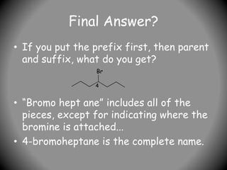 Final Answer?
• If you put the prefix first, then parent
and suffix, what do you get?
• “Bromo hept ane” includes all of the
pieces, except for indicating where the
bromine is attached...
• 4-bromoheptane is the complete name.
Br
4
 