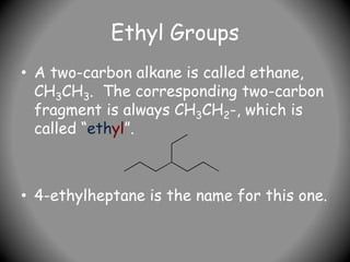 Ethyl Groups
• A two-carbon alkane is called ethane,
CH3CH3. The corresponding two-carbon
fragment is always CH3CH2-, which is
called “ethyl”.
• 4-ethylheptane is the name for this one.
 