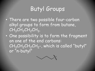Butyl Groups
• There are two possible four-carbon
alkyl groups to form from butane,
CH3CH2CH2CH3.
• One possibility is to form the fragment
on one of the end carbons:
CH3CH2CH2CH2-, which is called “butyl”
or “n-butyl”
 