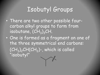 Isobutyl Groups
• There are two other possible four-
carbon alkyl groups to form from
isobutane, (CH3)3CH.
• One is formed as a fragment on one of
the three symmetrical end carbons:
(CH3)2CH(CH2)-, which is called
“isobutyl”
 