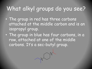 What alkyl groups do you see?
• The group in red has three carbons
attached at the middle carbon and is an
isopropyl group.
• The group in blue has four carbons, in a
row, attached at one of the middle
carbons. It’s a sec-butyl group.
 