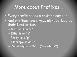 More about Prefixes…
• Every prefix needs a position number…
• And prefixes are always alphabetized by
their first letter:
– Methyl is an “m”
– Ethyl is an “e”
– Propyl is a “p”
– Isopropyl is an “i”
– Sec-butyl is a “b”… (Say what??)
 