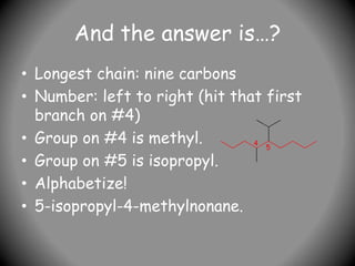 And the answer is…?
• Longest chain: nine carbons
• Number: left to right (hit that first
branch on #4)
• Group on #4 is methyl.
• Group on #5 is isopropyl.
• Alphabetize!
• 5-isopropyl-4-methylnonane.
4
5
 
