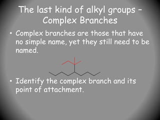 The last kind of alkyl groups –
Complex Branches
• Complex branches are those that have
no simple name, yet they still need to be
named.
• Identify the complex branch and its
point of attachment.
 