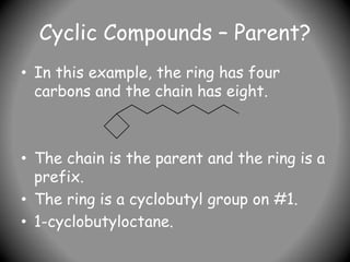 Cyclic Compounds – Parent?
• In this example, the ring has four
carbons and the chain has eight.
• The chain is the parent and the ring is a
prefix.
• The ring is a cyclobutyl group on #1.
• 1-cyclobutyloctane.
 