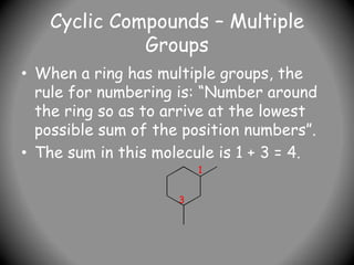 Cyclic Compounds – Multiple
Groups
• When a ring has multiple groups, the
rule for numbering is: “Number around
the ring so as to arrive at the lowest
possible sum of the position numbers”.
• The sum in this molecule is 1 + 3 = 4.
1
3
 
