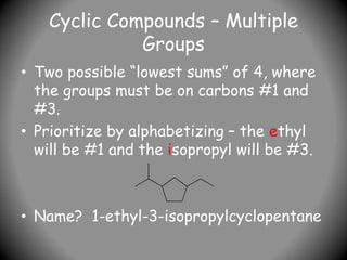 Cyclic Compounds – Multiple
Groups
• Two possible “lowest sums” of 4, where
the groups must be on carbons #1 and
#3.
• Prioritize by alphabetizing – the ethyl
will be #1 and the isopropyl will be #3.
• Name? 1-ethyl-3-isopropylcyclopentane
 