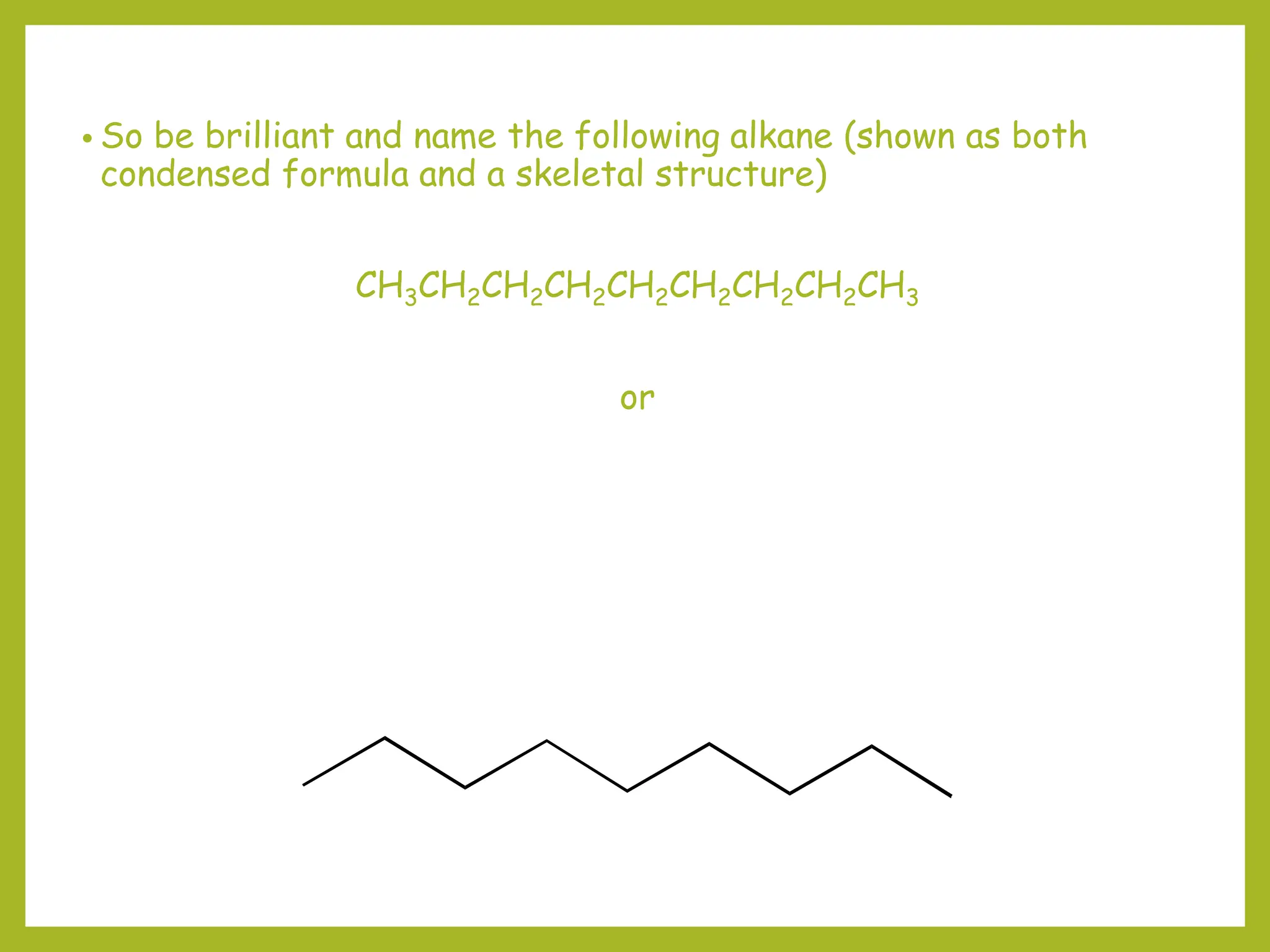 • So be brilliant and name the following alkane (shown as both
condensed formula and a skeletal structure)
CH3CH2CH2CH2CH2CH2CH2CH2CH3
or
 