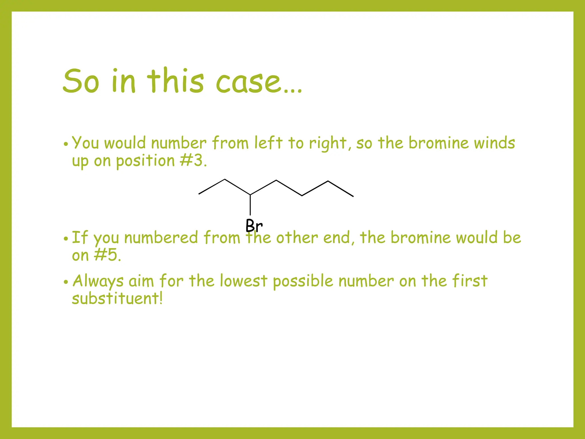 So in this case…
• You would number from left to right, so the bromine winds
up on position #3.
• If you numbered from the other end, the bromine would be
on #5.
• Always aim for the lowest possible number on the first
substituent!
Br
 
