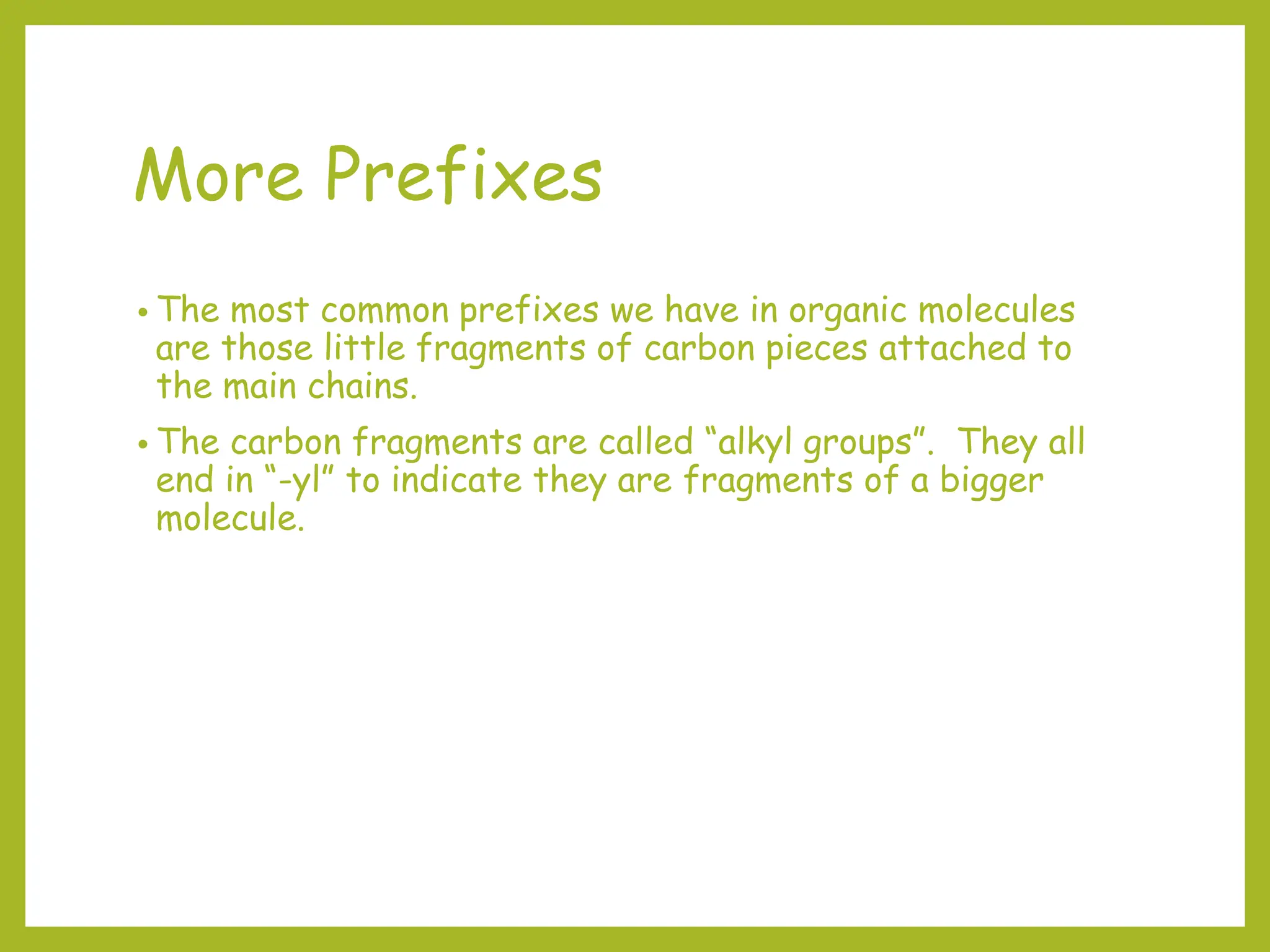 More Prefixes
• The most common prefixes we have in organic molecules
are those little fragments of carbon pieces attached to
the main chains.
• The carbon fragments are called “alkyl groups”. They all
end in “-yl” to indicate they are fragments of a bigger
molecule.
 