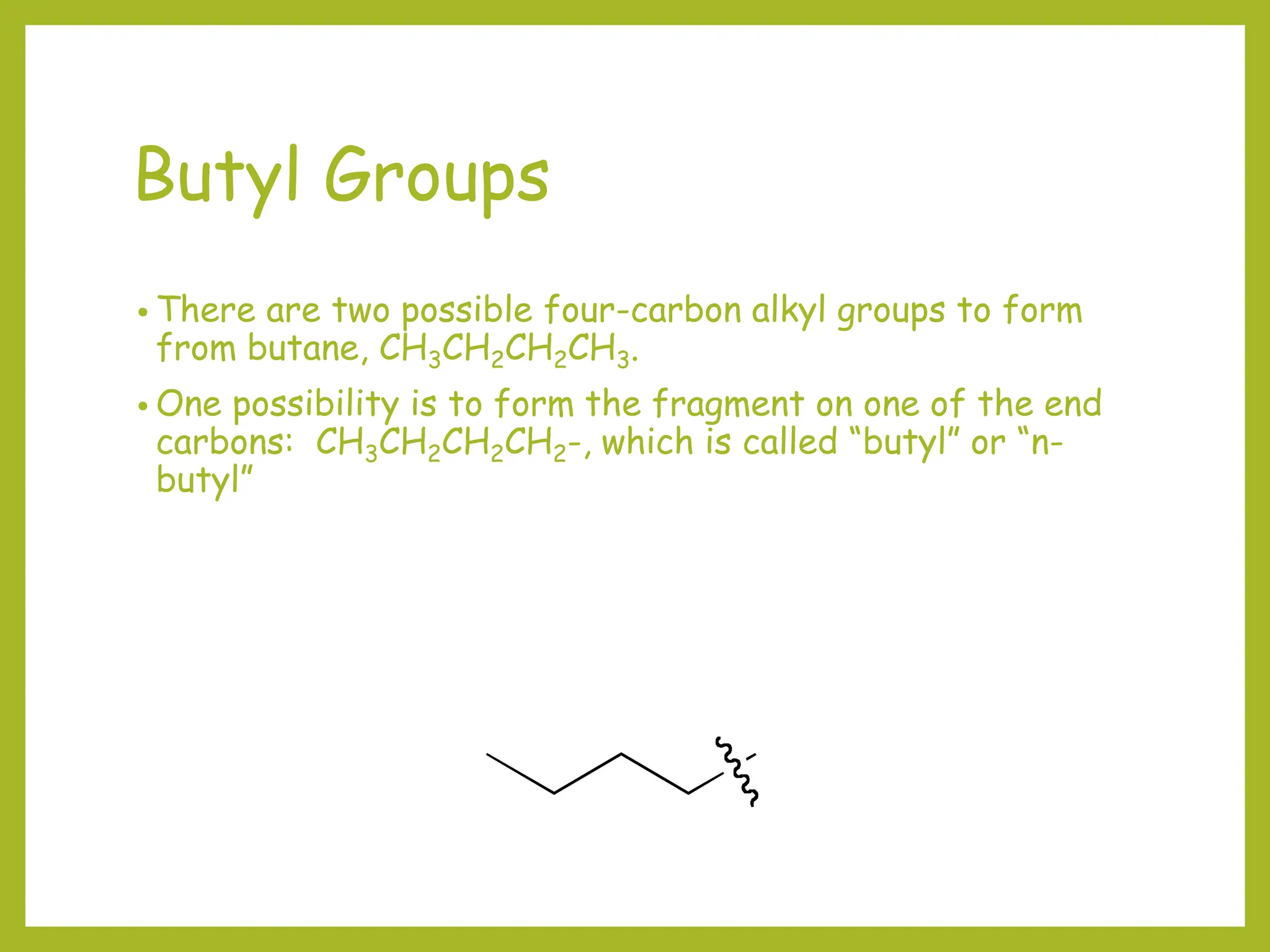 Butyl Groups
• There are two possible four-carbon alkyl groups to form
from butane, CH3CH2CH2CH3.
• One possibility is to form the fragment on one of the end
carbons: CH3CH2CH2CH2-, which is called “butyl” or “n-
butyl”
 