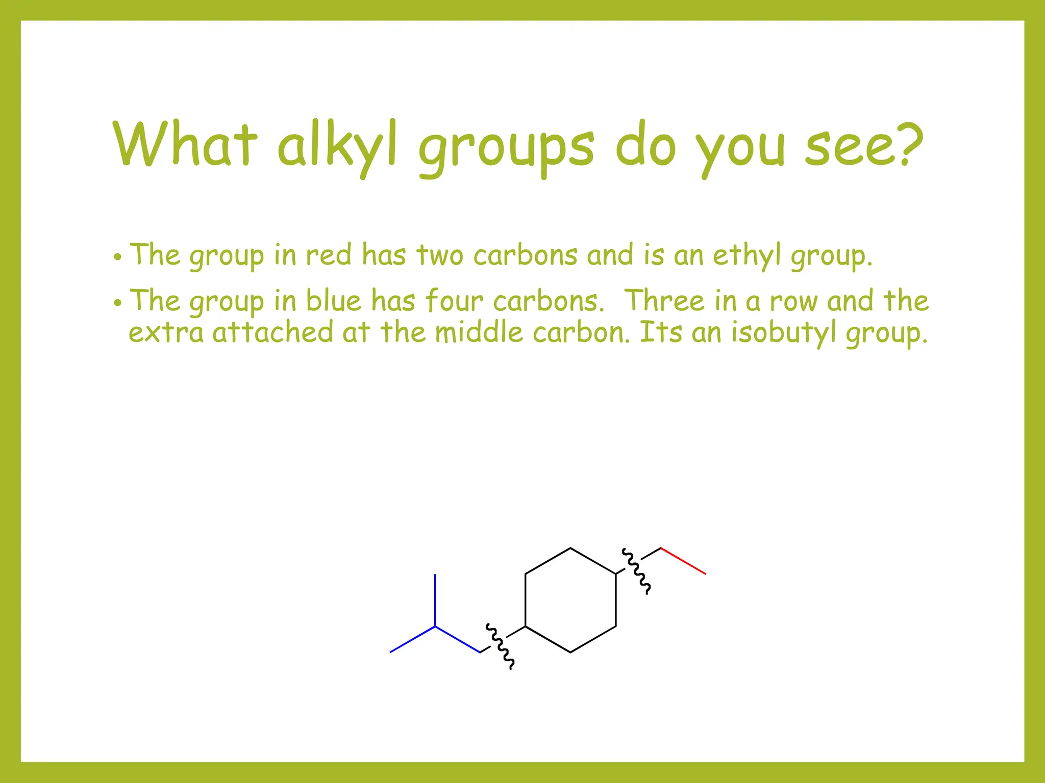 What alkyl groups do you see?
• The group in red has two carbons and is an ethyl group.
• The group in blue has four carbons. Three in a row and the
extra attached at the middle carbon. Its an isobutyl group.
 