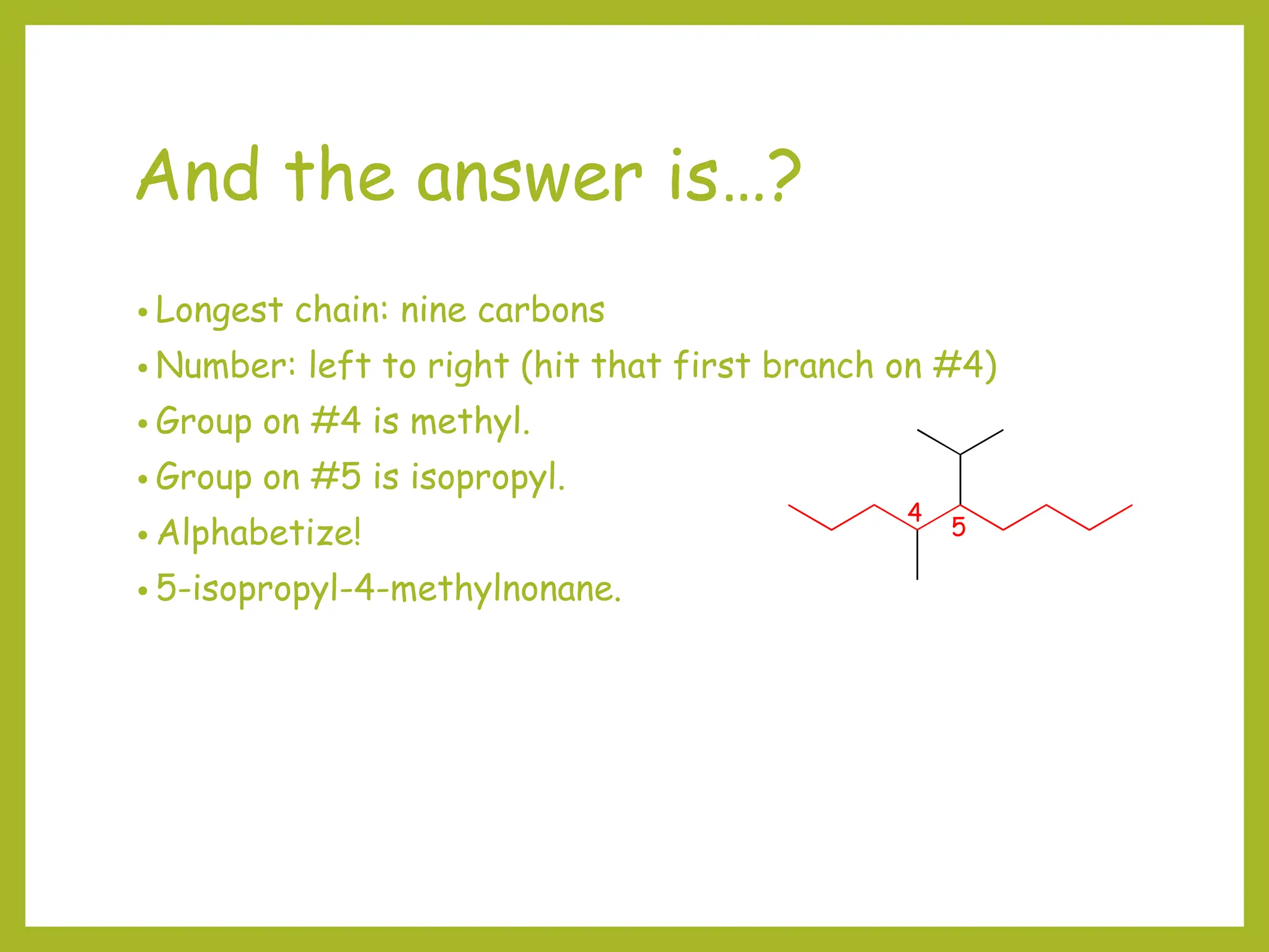 And the answer is…?
• Longest chain: nine carbons
• Number: left to right (hit that first branch on #4)
• Group on #4 is methyl.
• Group on #5 is isopropyl.
• Alphabetize!
• 5-isopropyl-4-methylnonane.
4
5
 