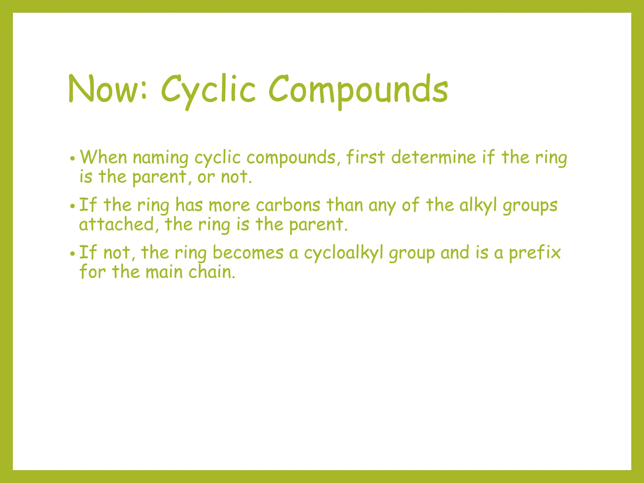 Now: Cyclic Compounds
• When naming cyclic compounds, first determine if the ring
is the parent, or not.
• If the ring has more carbons than any of the alkyl groups
attached, the ring is the parent.
• If not, the ring becomes a cycloalkyl group and is a prefix
for the main chain.
 