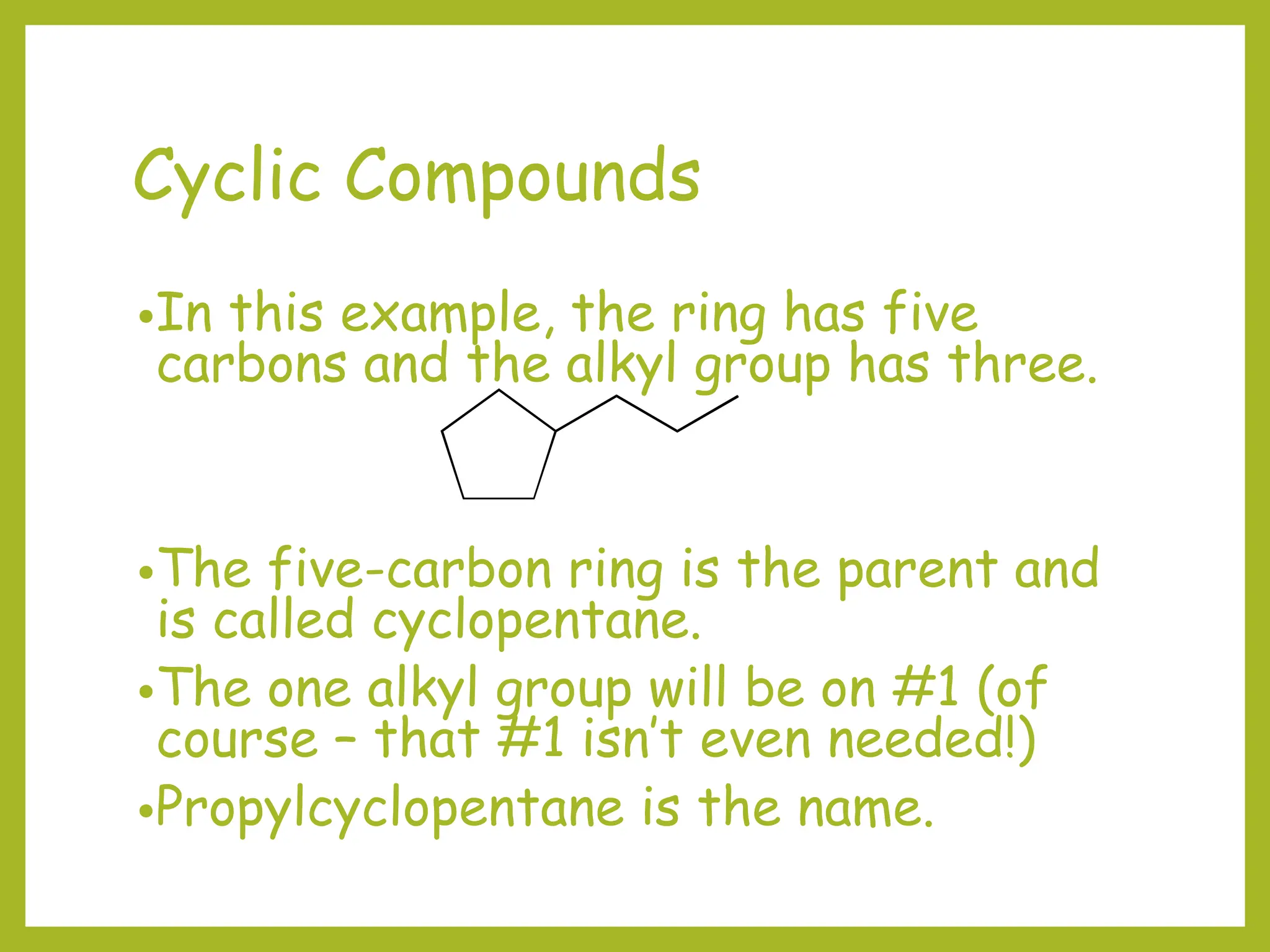 Cyclic Compounds
•In this example, the ring has five
carbons and the alkyl group has three.
•The five-carbon ring is the parent and
is called cyclopentane.
•The one alkyl group will be on #1 (of
course – that #1 isn’t even needed!)
•Propylcyclopentane is the name.
 