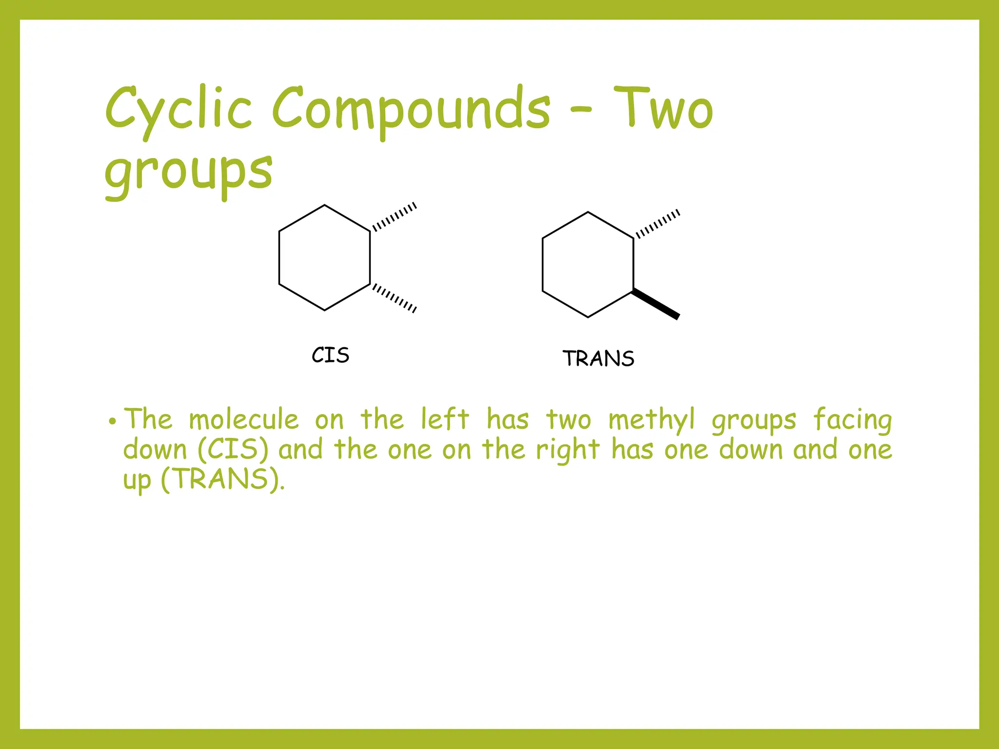 Cyclic Compounds – Two
groups
• The molecule on the left has two methyl groups facing
down (CIS) and the one on the right has one down and one
up (TRANS).
CIS TRANS
 