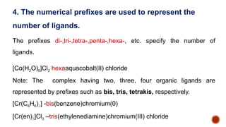 The prefixes di-,tri-,tetra-,penta-,hexa-, etc. specify the number of
ligands.
[Co(H2O)6]Cl2 hexaaquacobalt(II) chloride
Note: The complex having two, three, four organic ligands are
represented by prefixes such as bis, tris, tetrakis, respectively.
[Cr(C6H6)2] -bis(benzene)chromium(0)
[Cr(en)3]Cl3 –tris(ethylenediamine)chromium(III) chloride
4. The numerical prefixes are used to represent the
number of ligands.
 