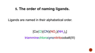 Ligands are named in their alphabetical order.
[Co(Cl)(CN)(NO2)(NH3)3]
triamminechlorocynonitritocobalt(III)
5. The order of naming ligands.
 