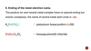 6. Ending of the metal atom/ion name.
The positive ion and neutral metal complex have no special ending but
anionic complexes, the name of central metal atom ends in -ate.
K3[Fe(CN)6]  potassium hexacynoferrate(III)
[Fe(H2O)6]Cl2  hexaaquairon(II) chloride
 