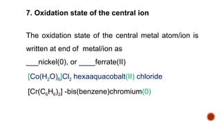 The oxidation state of the central metal atom/ion is
written at end of metal/ion as
___nickel(0), or ____ferrate(II)
[Co(H2O)6]Cl2 hexaaquacobalt(II) chloride
[Cr(C6H6)2] -bis(benzene)chromium(0)
7. Oxidation state of the central ion
 