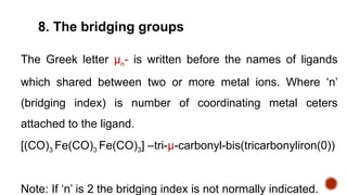 The Greek letter µn- is written before the names of ligands
which shared between two or more metal ions. Where ‘n’
(bridging index) is number of coordinating metal ceters
attached to the ligand.
[(CO)3 Fe(CO)3 Fe(CO)3] –tri-µ-carbonyl-bis(tricarbonyliron(0))
Note: If ‘n’ is 2 the bridging index is not normally indicated.
8. The bridging groups
 