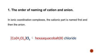 1. The order of naming of cation and anion.
In ionic coordination complexes, the cationic part is named first and
then the anion.
[Co(H2O)6]Cl2  hexaaquacobalt(II) chloride
 