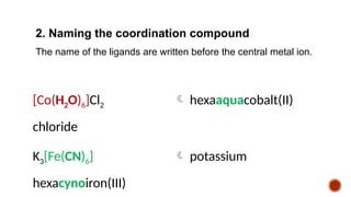 2. Naming the coordination compound
The name of the ligands are written before the central metal ion.
[Co(H2O)6]Cl2  hexaaquacobalt(II)
chloride
K3[Fe(CN)6]  potassium
hexacynoiron(III)
 