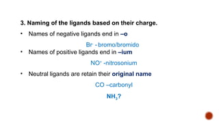 3. Naming of the ligands based on their charge.
• Names of negative ligands end in –o
Br-
- bromo/bromido
• Names of positive ligands end in –ium
NO+
-nitrosonium
• Neutral ligands are retain their original name
CO –carbonyl
NH3?
 