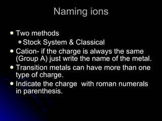 Naming ions Two methods Stock System & Classical Cation- if the charge is always the same (Group A) just write the name of the metal. Transition metals can have more than one type of charge. Indicate the charge  with roman numerals in parenthesis. 