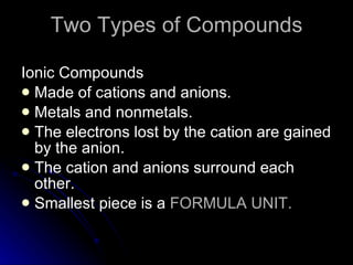 Two Types of Compounds Ionic Compounds Made of cations and anions. Metals and nonmetals. The electrons lost by the cation are gained by the anion. The cation and anions surround each other. Smallest piece is a  FORMULA UNIT. 