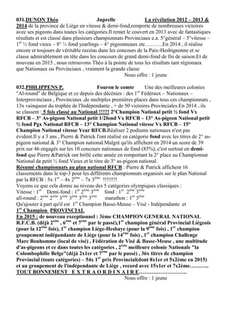 031.DUNON Théo Juprelle La révélation 2012 – 2013 &
2014 de la province de Liège en vitesse & demi-fond,remporte de nombreuses victoires
avec ses pigeons dans toutes les catégories.Il remet le couvert en 2013 avec de fantastiques
résultats et est classé dans plusieurs championnats Provinciaux e.a. 5°général – 5°vitesse –
1er
½ fond vieux – 8° ½ fond yearlings – 4° pigeonneaux etc……….En 2014 , il réalise
encore et toujours de véritable razzias dans les concours de la Paix-Hesbignonne et se
classe admirablement en tête dans les concours de grand demi-fond de fin de saison.Et de
nouveau en 2015 , nous retrouvons Théo à la pointe de tous les résultats tant régionaux
que Nationaux ou Provinciaux , vraiment la grande classe
Nous offre : 1 jeune
032.PHILIPPENS P. Fouron le comte Une des meilleures colonies
"Al-round" de Belgique et ce depuis des décénies : des 1er
Fédéraux – Nationaux –
Interprovinciaux , Provinciaux ,de multiples premières places dans tous ces championnats ,
13x vainqueur du trophée de l'Indépendante , + de 50 victoires Provinciales.En 2014 , ils
se classent : 5 fois classé au National !!!!!! 2°Champion National petit ½ fond Vx
RFCB – 3° As-pigeon National petit 1/2fond Vx RFCB – 13° As-pigeon National petit
½ fond Pgx National RFCB – 13° Champion National vitesse Vx RFCB – 15°
Champion National vitesse Year RFCB.Réaliser 2 podiums nationaux n'est pas
évident.Il y a 3 ans , Pierre & Patrick l'ont réalisé en catégorie fond avec les titres de 2° as-
pigeon national & 3° Champion national.Malgré qu'ils affichent en 2014 un score de 39
prix sur 46 engagés sur les 10 concours nationaux de fond (85%), c'est surtout en demi-
fond que Pierre &Patrick ont brillé cette année en remportant la 2° place au Championnat
National de petit ½ fond Vieux et le titre de 3° as-pigeon national.
Résumé championnats au plan national RFCB : Pierre & Patrick affichent 16
classements dans le top-3 pour les différents championnats organisés sur le plan National
par la RFCB : 5x 1er
– 4x 2ème
– 7x 3ème
!!!!!!!!
Voyons ce que cela donne au niveau des 5 catégories olympiques classiques :
Vitesse : 1er
Demi-fond : 1er
2ème
3ème
fond : 1er
2ème
3ème
all-round : 2ème
2ème
3ème
3ème
3ème
3ème
marathon : 1er
3ème
Qu'ajouter à part qu'il est 1er
Champion Basse-Meuse – Visé - Indépendante et
1er
Champion PROVINCIAL
En 2015 : de nouveau exceptionnel : 3ème CHAMPION GENERAL NATIONAL
R.F.C.B. (déjà 2ème
, 6ème
et 7ème
par le passé),1er
champion général Provincial Liégeois
(pour la 12ème
fois), 1er
champion Liège-Hesbaye (pour la 9ème
fois) , 1er
champion
groupement indépendante de Liège (pour la 14ème
fois) , 1er
champion Challenge
Marc Bonhomme (local de visé) , Fédération de Visé & Basse-Meuse , une multitude
d'as-pigeons et ce dans toutes les catégories , 2ème
meilleure colonie Nationale "la
Colombophilie Belge"(déjà 2x1er et 7ème
par le passé) , 36x titres de champion
Provincial (toute catégories) – 54x 1er
prix Provincial(dont 8x1er et 5x2ème en 2015)
et au groupement de l'indépendante de Liège , record avec 15x1er et 7x2ème………..
TOUT BONNEMENT E X T R A O R D I N A I R E………………………
Nous offre : 1 jeune
 
