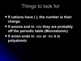 Things to look for If cations have ( ), the number is their charge. If anions end in  -ide  they are probably off the periodic table (Monoatomic) If anion ends in  -ate  or  -ite  it is polyatomic 